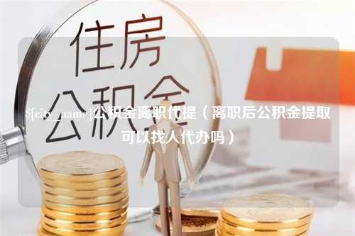 齐河公积金离职代提（离职后公积金提取可以找人代办吗）