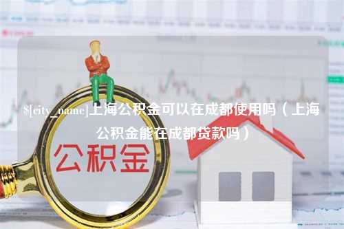 齐河上海公积金可以在成都使用吗（上海公积金能在成都贷款吗）